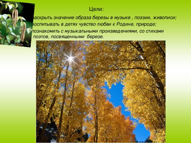 Цели:   1) раскрыть значение образа березы в музыке , поэзии, живописи; 2) воспитывать в детях чувство любви к Родине, природе; 3) познакомить с музыкальными произведениями, со стихами поэтов, посвященными  березе. 