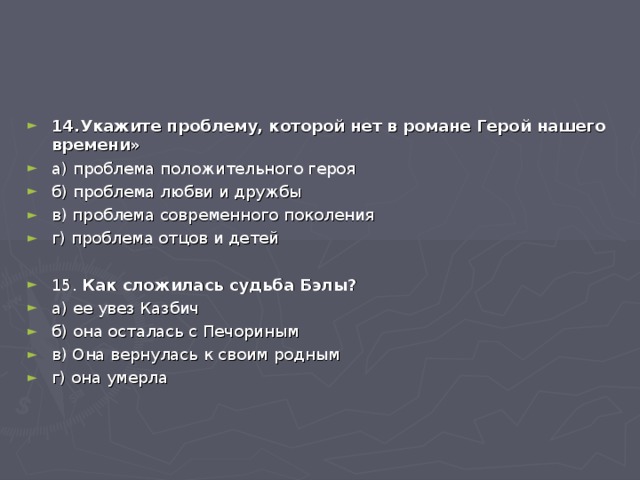 14.Укажите проблему, которой нет в романе Герой нашего времени» а) проблема положительного героя б) проблема любви и дружбы в) проблема современного поколения г) проблема отцов и детей  15. Как сложилась судьба Бэлы? а) ее увез Казбич б) она осталась с Печориным в) Она вернулась к своим родным г) она умерла  