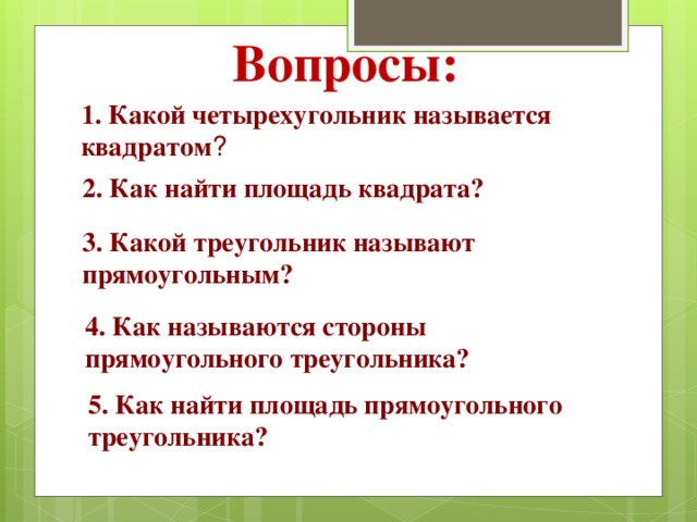 Вопросы: 1. Какой четырехугольник называется квадратом ? 2. Как найти площадь квадрата? 3. Какой треугольник называют прямоугольным? 4. Как называются стороны прямоугольного треугольника? 5. Как найти площадь прямоугольного треугольника? 
