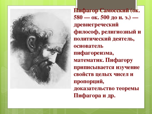 Пифагор Самосский (ок. 580 — ок. 500 до н. э.) — древнегреческий философ, религиозный и политический деятель, основатель пифагореизма, математик. Пифагору приписывается изучение свойств целых чисел и пропорций, доказательство теоремы Пифагора и др. 