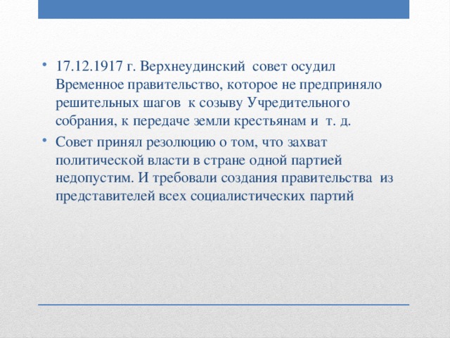 17.12.1917 г. Верхнеудинский совет осудил Временное правительство, которое не предприняло решительных шагов к созыву Учредительного собрания, к передаче земли крестьянам и т. д. Совет принял резолюцию о том, что захват политической власти в стране одной партией недопустим. И требовали создания правительства из представителей всех социалистических партий 