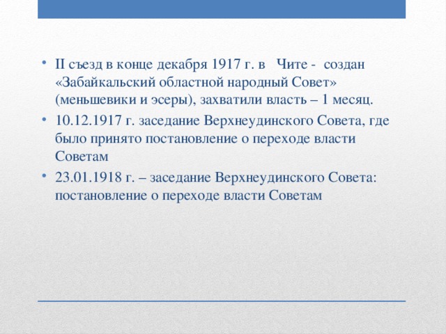 II съезд в конце декабря 1917 г. в Чите - создан «Забайкальский областной народный Совет» (меньшевики и эсеры), захватили власть – 1 месяц. 10.12.1917 г. заседание Верхнеудинского Совета, где было принято постановление о переходе власти Советам 23.01.1918 г. – заседание Верхнеудинского Совета: постановление о переходе власти Советам 