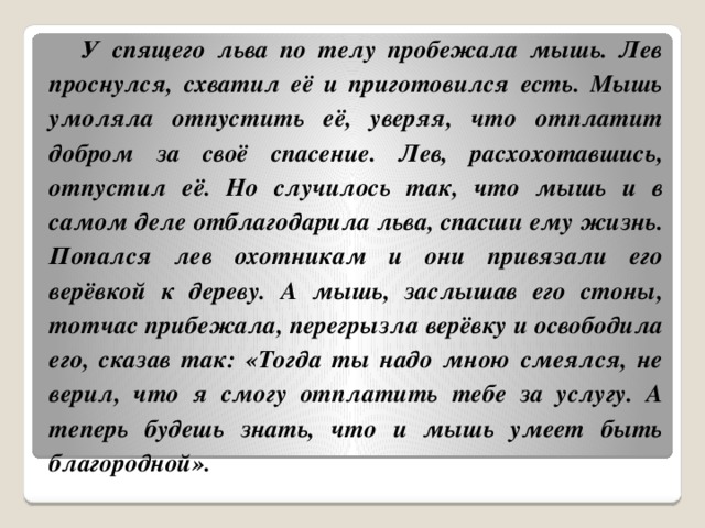  У спящего льва по телу пробежала мышь. Лев проснулся, схватил её и приготовился есть. Мышь умоляла отпустить её, уверяя, что отплатит добром за своё спасение. Лев, расхохотавшись, отпустил её. Но случилось так, что мышь и в самом деле отблагодарила льва, спасши ему жизнь. Попался лев охотникам и они привязали его верёвкой к дереву. А мышь, заслышав его стоны, тотчас прибежала, перегрызла верёвку и освободила его, сказав так: «Тогда ты надо мною смеялся, не верил, что я смогу отплатить тебе за услугу. А теперь будешь знать, что и мышь умеет быть благородной». 