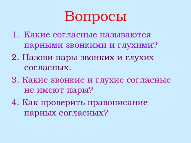 Вопросы Какие согласные называются парными звонкими и глухими? 2. Назови пары звонких и глухих согласных. 3. Какие звонкие и глухие согласные не имеют пары? 4. Как проверить правописание парных согласных? 