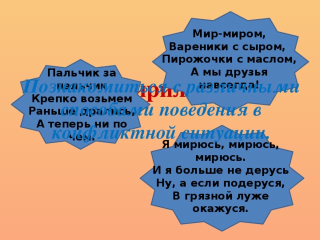 Мир-миром, Вареники с сыром, Пирожочки с маслом, А мы друзья навсегда! «Мирилки» Пальчик за пальчик  Крепко возьмем  Раньше дрались,  А теперь ни по чем. Познакомиться с различными способами поведения в конфликтной ситуации.  Я мирюсь, мирюсь, мирюсь.  И я больше не дерусь  Ну, а если подеруся,  В грязной луже окажуся.