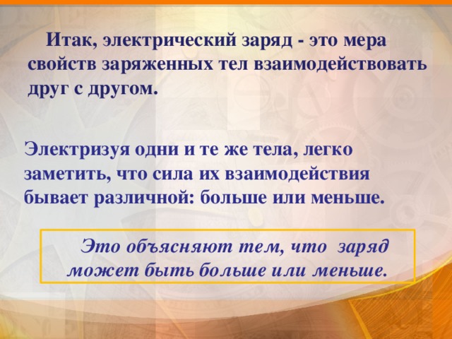  Итак, электрический заряд - это мера свойств заряженных тел взаимодействовать друг с другом.  Электризуя одни и те же тела, легко заметить, что сила их взаимодействия бывает различной: больше или меньше.  Это объясняют тем, что заряд может быть больше или меньше. 9 