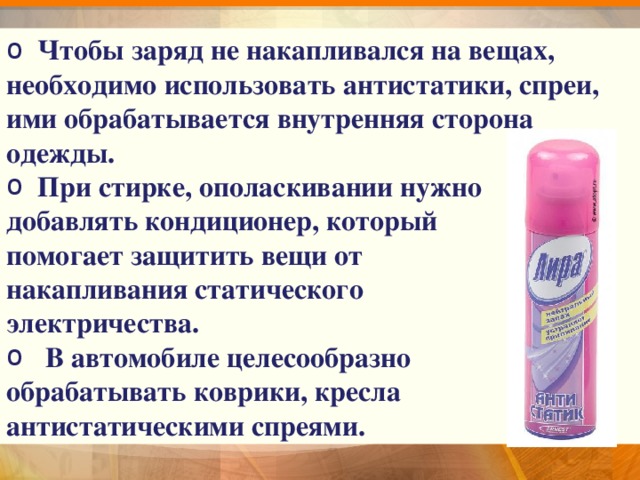  Чтобы заряд не накапливался на вещах, необходимо использовать антистатики, спреи, ими обрабатывается внутренняя сторона одежды.  При стирке, ополаскивании нужно добавлять кондиционер, который помогает защитить вещи от накапливания статического электричества.  В автомобиле целесообразно обрабатывать коврики, кресла антистатическими спреями. 