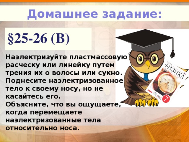 Домашнее задание: §25-26 (В) Наэлектризуйте пластмассовую расческу или линейку путем трения их о волосы или сукно. Поднесите наэлектризованное тело к своему носу, но не касайтесь его. Объясните, что вы ощущаете, когда перемещаете наэлектризованные тела относительно носа. 