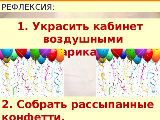 РЕФЛЕКСИЯ: 1. Украсить кабинет воздушными шариками. 2. Собрать рассыпанные конфетти. 