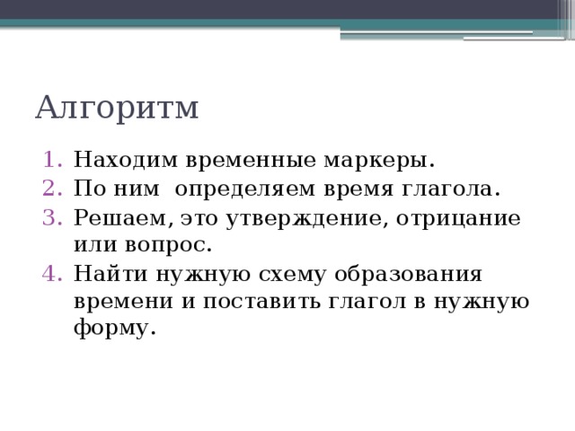 Алгоритм Находим временные маркеры. По ним определяем время глагола. Решаем, это утверждение, отрицание или вопрос. Найти нужную схему образования времени и поставить глагол в нужную форму. 