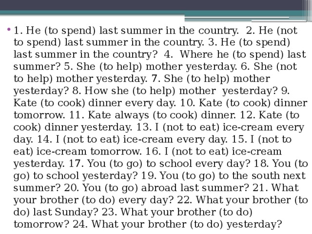 1. He (to spend) last summer in the country.  2. He (not to spend) last summer in the country. 3. He (to spend) last summer in the country?  4.  Where he (to spend) last summer? 5. She (to help) mother yesterday. 6. She (not to help) mother yesterday. 7. She (to help) mother yesterday? 8. How she (to help) mother yesterday? 9. Kate (to cook) dinner every day. 10. Kate (to cook) dinner tomorrow. 11. Kate always (to cook) dinner. 12. Kate (to cook) dinner yesterday. 13. I (not to eat) ice-cream every day. 14. I (not to eat) ice-cream every day. 15. I (not to eat) ice-cream tomorrow. 16. I (not to eat) ice-cream yesterday. 17. You (to go) to school every day? 18. You (to go) to school yesterday? 19. You (to go) to the south next summer? 20. You (to go) abroad last summer? 21. What your brother (to do) every day? 22. What your brother (to do) last Sunday? 23. What your brother (to do) tomorrow? 24. What your brother (to do) yesterday?  