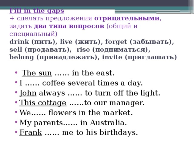 Fill in the gaps  + сделать предложения отрицательными , задать два типа вопросов (общий и специальный)  drink (пить), live (жить), forget (забывать),  sell (продавать),  rise (подниматься),  belong (принадлежать), invite (приглашать)     The sun …… in the east. I …… coffee several times a day. John always …… to turn off the light. This cottage ……to our manager. We…… flowers in the market. My parents…… in Australia. Frank …… me to his birthdays. 
