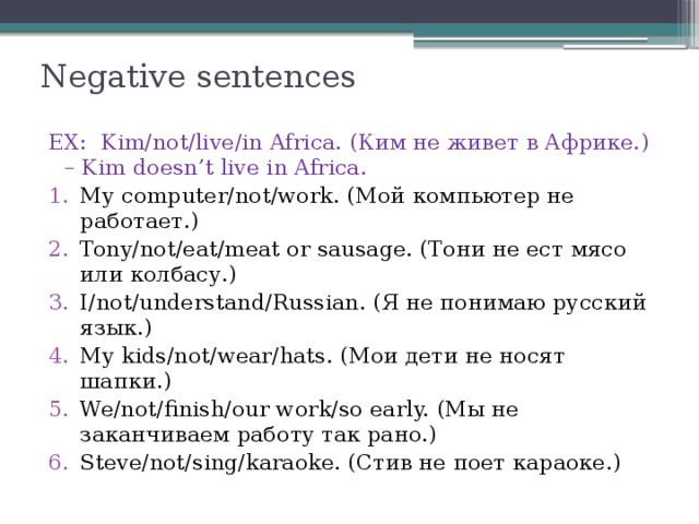 Negative sentences   EX:  Kim/not/live/in Africa. (Ким не живет в Африке.) – Kim doesn’t live in Africa. My computer/not/work. (Мой компьютер не работает.) Tony/not/eat/meat or sausage. (Тони не ест мясо или колбасу.) I/not/understand/Russian. (Я не понимаю русский язык.) My kids/not/wear/hats. (Мои дети не носят шапки.) We/not/finish/our work/so early. (Мы не заканчиваем работу так рано.) Steve/not/sing/karaoke. (Стив не поет караоке.) 
