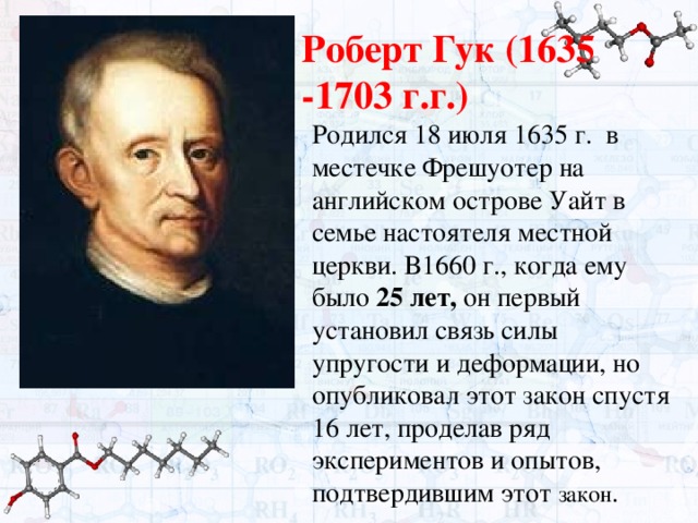 Роберт Гук (1635 -1703 г.г.) Родился 18 июля 1635 г. в местечке Фрешуотер на английском острове Уайт в семье настоятеля местной церкви. В1660 г., когда ему было 25 лет, он первый установил связь силы упругости и деформации, но опубликовал этот закон спустя 16 лет, проделав ряд экспериментов и опытов, подтвердившим этот закон . 