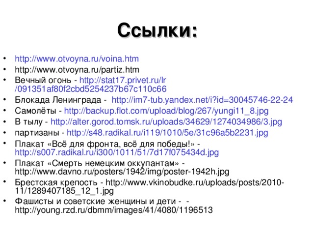 Ссылки: http :// www.otvoyna.ru / voina.htm http://www.otvoyna.ru/partiz.htm Вечный огонь - http://stat17.privet.ru/ lr /091351af80f2cbd5254237b67c110c66 Блокада Ленинграда - http://im7-tub.yandex.net/i?id=30045746-22-24 Самолёты - http:// backup.flot.com / upload / blog /267/yungi11_8.jpg В тылу - http:// alter.gorod.tomsk.ru / uploads /34629/1274034986/3.jpg партизаны - http://s48.radikal.ru/i119/1010/5e/31c96a5b2231.jpg Плакат «Всё для фронта, всё для победы!» - http://s007.radikal.ru/i300/1011/51/7d17f075434d.jpg Плакат «Смерть немецким оккупантам» - http://www.davno.ru/posters/1942/img/poster-1942h.jpg Брестская крепость - http://www.vkinobudke.ru/uploads/posts/2010-11/1289407185_12_1.jpg Фашисты и советские женщины и дети - - http://young.rzd.ru/dbmm/images/41/4080/1196513  