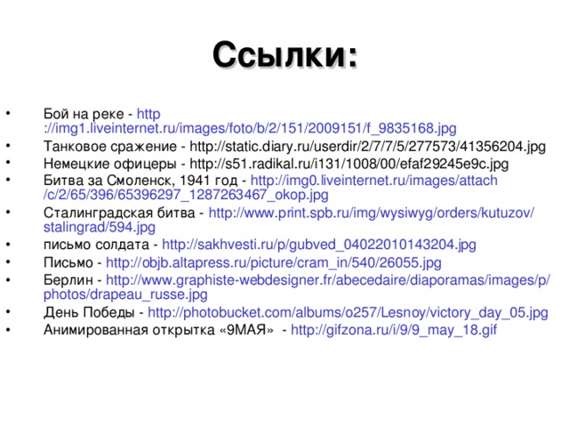 Ссылки: Бой на реке - http ://img1.liveinternet.ru/images/foto/b/2/151/2009151/f_9835168.jpg Танковое сражение - http://static.diary.ru/userdir/2/7/7/5/277573/41356204.jpg Немецкие офицеры - http://s51.radikal.ru/i131/1008/00/efaf29245e9c.jpg Битва за Смоленск, 1941 год - http ://img0.liveinternet.ru/ images / attach /c/2/65/396/65396297_1287263467_okop.jpg Сталинградская битва - http :// www.print.spb.ru / img / wysiwyg / orders / kutuzov / stalingrad /594.jpg письмо солдата - http :// sakhvesti.ru /p/gubved_04022010143204.jpg Письмо - http :// objb.altapress.ru / picture / cram_in /540/26055.jpg Берлин - http :// www.graphiste-webdesigner.fr / abecedaire / diaporamas / images /p/ photos / drapeau_russe.jpg День Победы - http://photobucket.com/albums/o257/Lesnoy/victory_day_05.jpg Анимированная открытка «9МАЯ» - http :// gifzona.ru /i/9/9_may_18.gif  