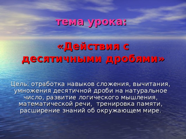 тема урока:   «Действия с десятичными дробями» Цель: отработка навыков сложения, вычитания, умножения десятичной дроби на натуральное число, развитие логического мышления, математической речи, тренировка памяти, расширение знаний об окружающем мире.  