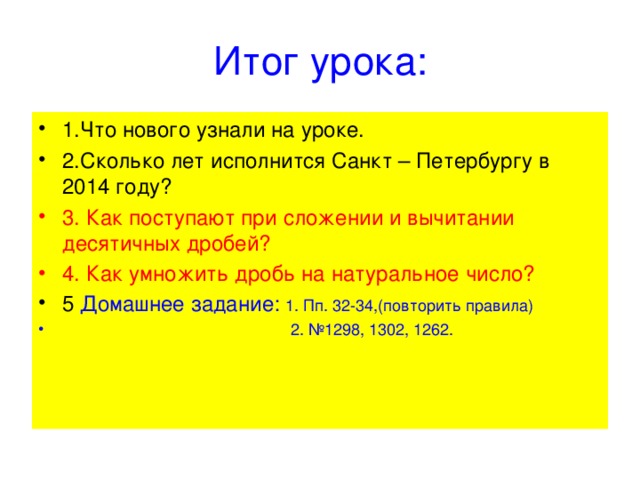 Итог урока: 1.Что нового узнали на уроке. 2.Сколько лет исполнится Санкт – Петербургу в 2014 году? 3. Как поступают при сложении и вычитании десятичных дробей? 4. Как умножить дробь на натуральное число? 5 Домашнее задание: 1. Пп. 32-34,(повторить правила)  2. №1298, 1302, 1262. 