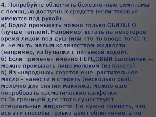 4. Попробуйте облегчить болезненные симптомы с помощью доступных средств (если таковые имеются под рукой). а) Водой промывать можно только ОБИЛЬНО (лучше теплой). Например, встать на некоторое время лицом под душ (или что-то вроде того), т. е. не мыть малым количеством жидкости (например, из бутылки с питьевой водой).   б) Если применен именно ПЕРЦОВЫЙ баллончик — можно промывать лицо молоком (из пакета).   в) Из «народных» советов еще: растительное масло – нанести и стереть (несколько раз), молочко для снятия макияжа, можно еще попробовать косметические салфетки.  г) За границей для этого существуют специальные жидкости. Но нужно помнить, что все эти способы только дают облегчение, а не снимают симптомы полностью. Симптомы сами полностью проходят через некоторое время!  