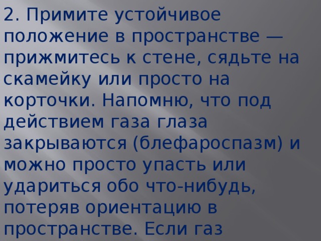 2. Примите устойчивое положение в пространстве — прижмитесь к стене, сядьте на скамейку или просто на корточки. Напомню, что под действием газа глаза закрываются (блефароспазм) и можно просто упасть или удариться обо что-нибудь, потеряв ориентацию в пространстве. Если газ распылен в помещении — постарайтесь покинуть это помещение (если глаза не полностью закрылись).  