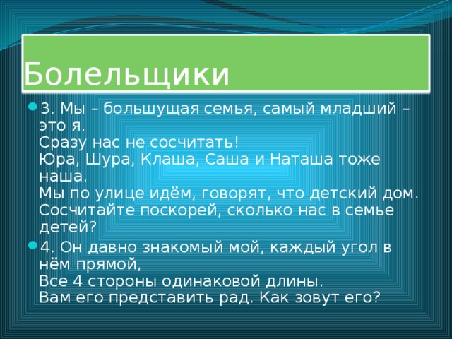 Болельщики 3. Мы – большущая семья, самый младший – это я.  Сразу нас не сосчитать!  Юра, Шура, Клаша, Саша и Наташа тоже наша.  Мы по улице идём, говорят, что детский дом.  Сосчитайте поскорей, сколько нас в семье детей? 4. Он давно знакомый мой, каждый угол в нём прямой,  Все 4 стороны одинаковой длины.  Вам его представить рад. Как зовут его? 