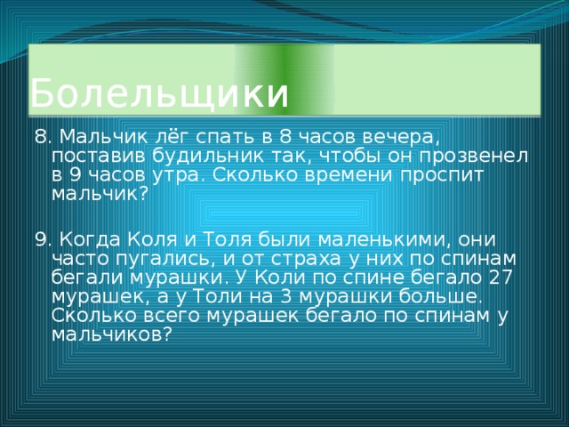 Болельщики 8. Мальчик лёг спать в 8 часов вечера, поставив будильник так, чтобы он прозвенел в 9 часов утра. Сколько времени проспит мальчик? 9. Когда Коля и Толя были маленькими, они часто пугались, и от страха у них по спинам бегали мурашки. У Коли по спине бегало 27 мурашек, а у Толи на 3 мурашки больше. Сколько всего мурашек бегало по спинам у мальчиков? 