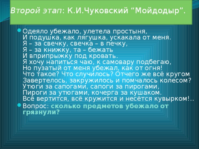 Второй этап : К.И.Чуковский “Мойдодыр”.   Одеяло убежало, улетела простыня,  И подушка, как лягушка, ускакала от меня.  Я – за свечку, свечка – в печку,  Я – за книжку, та – бежать  И вприпрыжку под кровать.  Я хочу напиться чаю, к самовару подбегаю,  Но пузатый от меня убежал, как от огня!  Что такое? Что случилось? Отчего же всё кругом  Завертелось, закружилось и помчалось колесом?  Утюги за сапогами, сапоги за пирогами,  Пироги за утюгами, кочерга за кушаком.  Всё вертится, всё кружится и несётся кувырком!.. Вопрос: сколько предметов убежало от грязнули?  