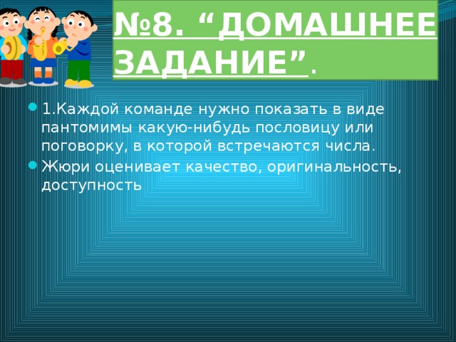 № 8. “ДОМАШНЕЕ ЗАДАНИЕ” . 1.Каждой команде нужно показать в виде пантомимы какую-нибудь пословицу или поговорку, в которой встречаются числа. Жюри оценивает качество, оригинальность, доступность 