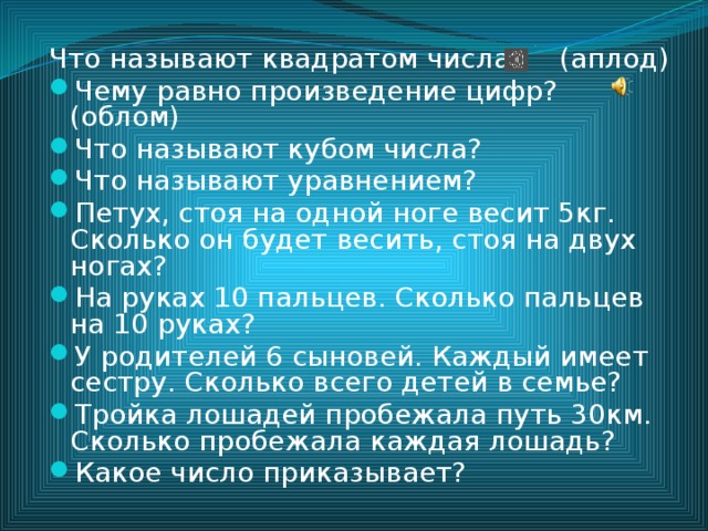 Что называют квадратом числа? (аплод) Чему равно произведение цифр? (облом) Что называют кубом числа? Что называют уравнением? Петух, стоя на одной ноге весит 5кг. Сколько он будет весить, стоя на двух ногах? На руках 10 пальцев. Сколько пальцев на 10 руках? У родителей 6 сыновей. Каждый имеет сестру. Сколько всего детей в семье? Тройка лошадей пробежала путь 30км. Сколько пробежала каждая лошадь? Какое число приказывает? 