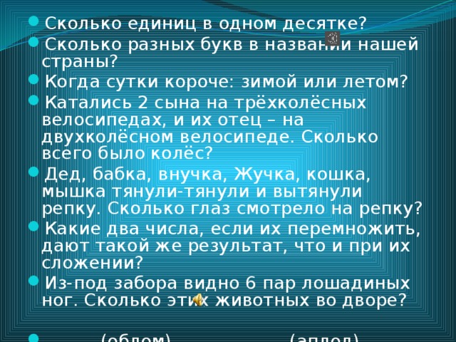 Сколько единиц в одном десятке? Сколько разных букв в названии нашей страны? Когда сутки короче: зимой или летом? Катались 2 сына на трёхколёсных велосипедах, и их отец – на двухколёсном велосипеде. Сколько всего было колёс? Дед, бабка, внучка, Жучка, кошка, мышка тянули-тянули и вытянули репку. Сколько глаз смотрело на репку? Какие два числа, если их перемножить, дают такой же результат, что и при их сложении? Из-под забора видно 6 пар лошадиных ног. Сколько этих животных во дворе?  (облом) (аплод) 