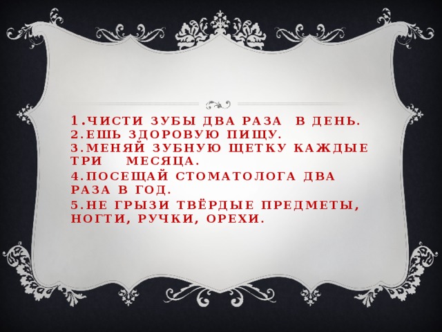 1. Чисти зубы два раза в день.  2.Ешь здоровую пищу.  3.Меняй зубную щетку каждые три месяца. 4.Посещай стоматолога два раза в год. 5.Не грызи твёрдые предметы, ногти, ручки, орехи.   