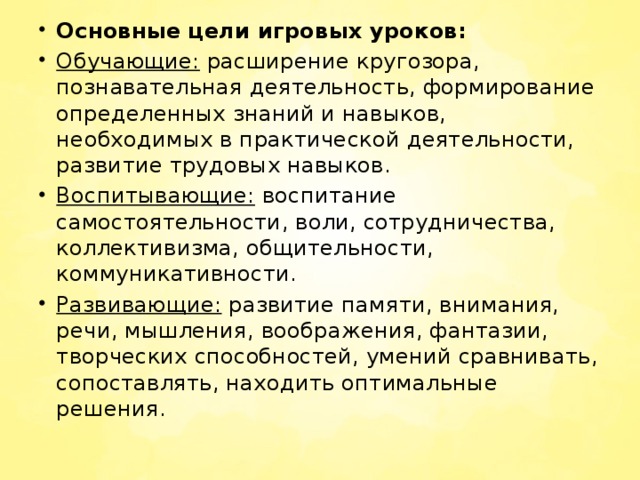 Основные цели игровых уроков: Обучающие:  расширение кругозора, познавательная деятельность, формирование определенных знаний и навыков, необходимых в практической деятельности, развитие трудовых навыков. Воспитывающие:  воспитание самостоятельности, воли, сотрудничества, коллективизма, общительности, коммуникативности. Развивающие:  развитие памяти, внимания, речи, мышления, воображения, фантазии, творческих способностей, умений сравнивать, сопоставлять, находить оптимальные решения.   