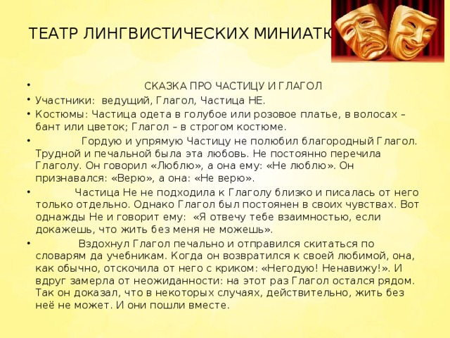 ТЕАТР ЛИНГВИСТИЧЕСКИХ МИНИАТЮР    СКАЗКА ПРО ЧАСТИЦУ И ГЛАГОЛ Участники:  ведущий, Глагол, Частица НЕ. Костюмы: Частица одета в голубое или розовое платье, в волосах – бант или цветок; Глагол – в строгом костюме.               Гордую и упрямую Частицу не полюбил благородный Глагол. Трудной и печальной была эта любовь. Не постоянно перечила Глаголу. Он говорил «Люблю», а она ему: «Не люблю». Он признавался: «Верю», а она: «Не верю».             Частица Не не подходила к Глаголу близко и писалась от него только отдельно. Однако Глагол был постоянен в своих чувствах. Вот однажды Не и говорит ему:  «Я отвечу тебе взаимностью, если докажешь, что жить без меня не можешь».               Вздохнул Глагол печально и отправился скитаться по словарям да учебникам. Когда он возвратился к своей любимой, она, как обычно, отскочила от него с криком: «Негодую! Ненавижу!». И вдруг замерла от неожиданности: на этот раз Глагол остался рядом. Так он доказал, что в некоторых случаях, действительно, жить без неё не может. И они пошли вместе. 