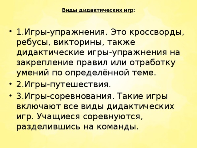 Виды дидактических игр :     1.Игры-упражнения. Это кроссворды, ребусы, викторины, также дидактические игры-упражнения на закрепление правил или отработку умений по определённой теме. 2.Игры-путешествия. 3.Игры-соревнования. Такие игры включают все виды дидактических игр. Учащиеся соревнуются, разделившись на команды. 