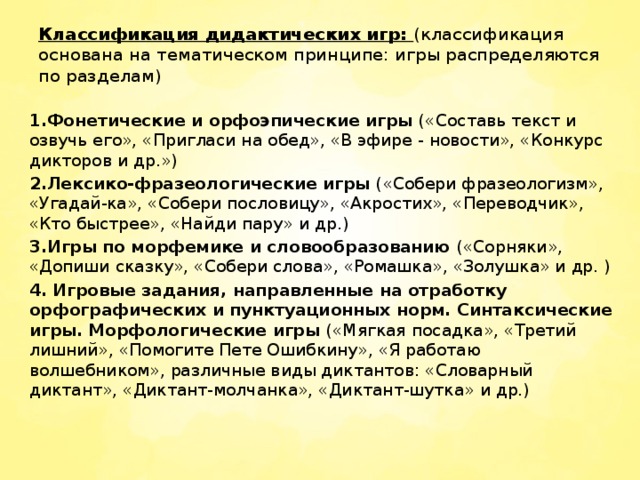 Классификация дидактических игр: (классификация основана на тематическом принципе: игры распределяются по разделам)     1.Фонетические и орфоэпические игры («Составь текст и озвучь его», «Пригласи на обед», «В эфире - новости», «Конкурс дикторов и др.») 2.Лексико-фразеологические игры («Собери фразеологизм», «Угадай-ка», «Собери пословицу», «Акростих», «Переводчик», «Кто быстрее», «Найди пару» и др.) 3.Игры по морфемике и словообразованию («Сорняки», «Допиши сказку», «Собери слова», «Ромашка», «Золушка» и др. ) 4. Игровые задания, направленные на отработку орфографических и   пунктуационных норм. Синтаксические игры. Морфологические игры («Мягкая посадка», «Третий лишний», «Помогите Пете Ошибкину», «Я работаю волшебником», различные виды диктантов: «Словарный диктант», «Диктант-молчанка», «Диктант-шутка» и др.)    