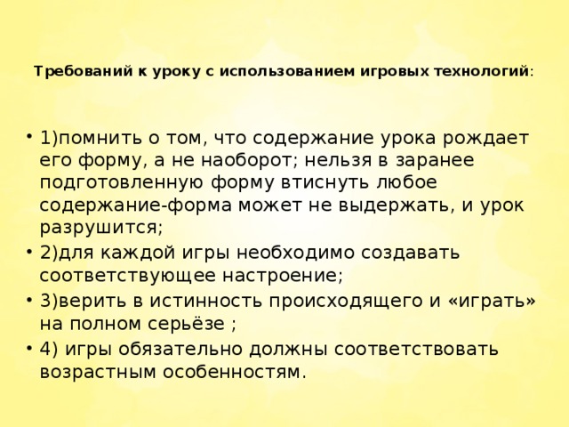 Требований к уроку с использованием игровых технологий :       1)помнить о том, что содержание урока рождает его форму, а не наоборот; нельзя в заранее подготовленную форму втиснуть любое содержание-форма может не выдержать, и урок разрушится; 2)для каждой игры необходимо создавать соответствующее настроение; 3)верить в истинность происходящего и «играть» на полном серьёзе ; 4) игры обязательно должны соответствовать возрастным особенностям.   