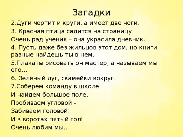 Загадки 2.Дуги чертит и круги, а имеет две ноги. 3. Красная птица садится на страницу. Очень рад ученик – она украсила дневник. 4. Пусть даже без жильцов этот дом, но книги разные найдешь ты в нем. 5.Плакаты рисовать он мастер, а называем мы его… 6. Зелёный луг, скамейки вокруг. 7.Соберем команду в школе И найдем большое поле. Пробиваем угловой - Забиваем головой! И в воротах пятый гол! Очень любим мы... 