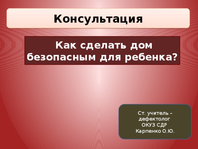 Консультация  Как сделать дом безопасным для ребенка? Ст. учитель – дефектолог ОКУЗ СДР Карпенко О.Ю. 
