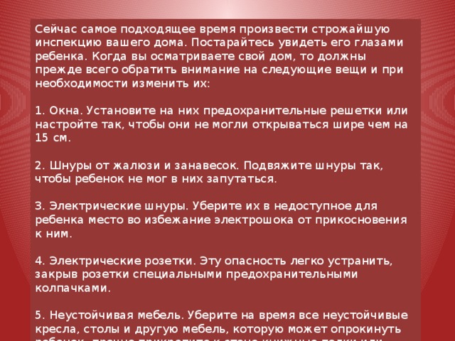 Сейчас самое подходящее время произвести строжайшую инспекцию вашего дома. Постарайтесь увидеть его глазами ребенка. Когда вы осматриваете свой дом, то должны прежде всего обратить внимание на следующие вещи и при необходимости изменить их: 1. Окна. Установите на них предохранительные решетки или настройте так, чтобы они не могли открываться шире чем на 15 см. 2. Шнуры от жалюзи и занавесок. Подвяжите шнуры так, чтобы ребенок не мог в них запутаться. 3. Электрические шнуры. Уберите их в недоступное для ребенка место во избежание электрошока от прикосновения к ним. 4. Электрические розетки. Эту опасность легко устранить, закрыв розетки специальными предохранительными колпачками. 5. Неустойчивая мебель. Уберите на время все неустойчивые кресла, столы и другую мебель, которую может опрокинуть ребенок, прочно прикрепите к стене книжные полки или другие предметы, способные упасть на ребенка. 