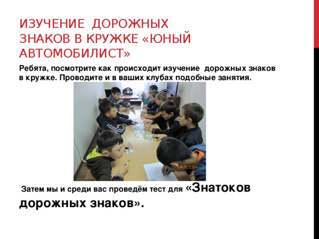 Изучение дорожных знаков в кружке «Юный автомобилист» Ребята, посмотрите как происходит изучение дорожных знаков в кружке. Проводите и в ваших клубах подобные занятия.          Затем мы и среди вас проведём тест для «Знатоков дорожных знаков». 
