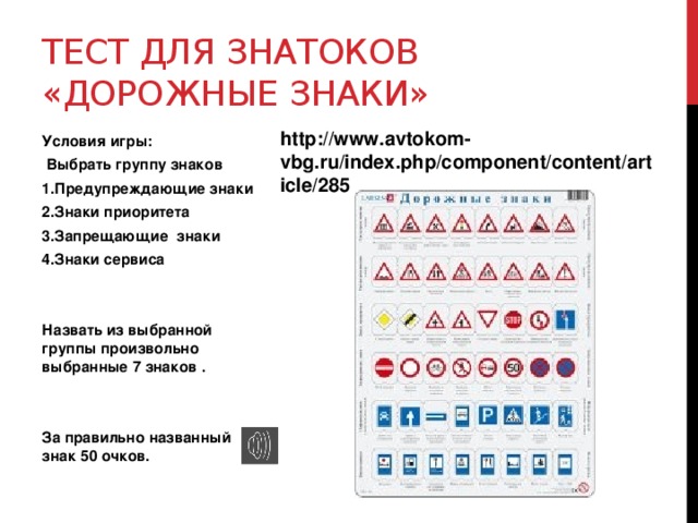 Тест для знатоков «Дорожные знаки» http://www.avtokom-vbg.ru/index.php/component/content/article/285 Условия игры:  Выбрать группу знаков 1.Предупреждающие знаки 2.Знаки приоритета 3.Запрещающие знаки 4.Знаки сервиса   Назвать из выбранной группы произвольно выбранные 7 знаков .   За правильно названный знак 50 очков. 
