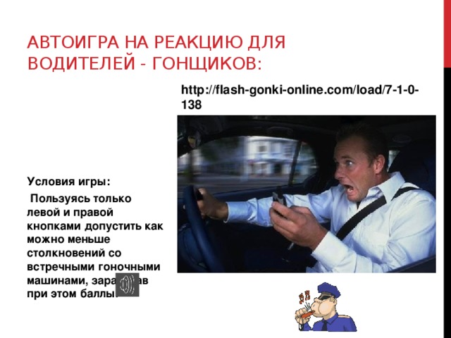 Автоигра на реакцию для водителей - гонщиков: http://flash-gonki-online.com/load/7-1-0-138 Условия игры:  Пользуясь только левой и правой кнопками допустить как можно меньше столкновений со встречными гоночными машинами, заработав при этом баллы. 