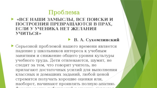 Проблема  «ВСЕ НАШИ ЗАМЫСЛЫ, ВСЕ ПОИСКИ И ПОСТРОЕНИЯ ПРЕВРАЩАЮТСЯ В ПРАХ, ЕСЛИ У УЧЕНИКА НЕТ ЖЕЛАНИЯ УЧИТЬСЯ»  В. А. Сухомлинский Серьезной проблемой нашего времени является падение у школьников интереса к учебным занятиям и снижение общего уровня культуры учебного труда. Дети отвлекаются, шумят, не следят за тем, что говорит учитель, не прилагают достаточных усилий для выполнения классных и домашних заданий, любой ценой стремятся получать хорошие оценки или, наоборот, начинают проявлять полную апатию. Формирование побуждений к учению является одной из важных проблем в начальной школе. 