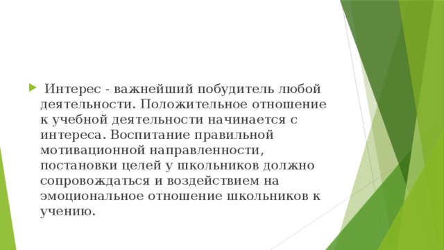  Интерес - важнейший побудитель любой деятельности. Положительное отношение к учебной деятельности начинается с интереса. Воспитание правильной мотивационной направленности, постановки целей у школьников должно сопровождаться и воздействием на эмоциональное отношение школьников к учению. 