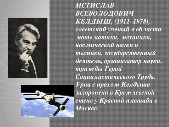 МСТИСЛАВ ВСЕВОЛОДОВИЧ КЕЛДЫШ, (1911–1978), советский ученый в области математики, механики, космической науки и техники, государственный деятель, организатор науки, трижды Герой Социалистического Труда.  Урна с прахом Келдыша захоронена в Кремлевской стене у Красной площади в Москве.  