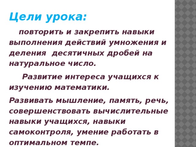 Цели урока:   повторить и закрепить навыки выполнения действий умножения и деления десятичных дробей на натуральное число.  Развитие интереса учащихся к изучению математики. Развивать мышление, память, речь, совершенствовать вычислительные навыки учащихся, навыки самоконтроля, умение работать в оптимальном темпе. Прививать умения выслушать других. 