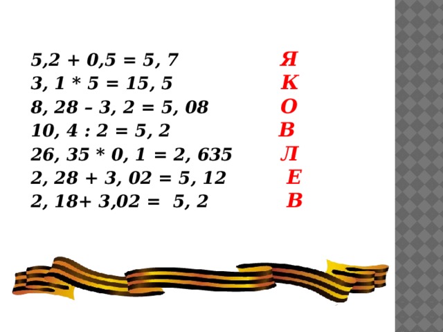 5,2 + 0,5 = 5, 7 Я 3, 1 * 5 = 15, 5 К 8, 28 – 3, 2 = 5, 08 О 10, 4 : 2 = 5, 2 В 26, 35 * 0, 1 = 2, 635 Л 2, 28 + 3, 02 = 5, 12 Е 2, 18+ 3,02 = 5, 2 В 