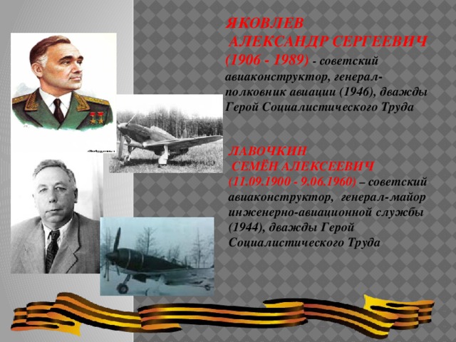 ЯКОВЛЕВ  АЛЕКСАНДР СЕРГЕЕВИЧ (1906 - 1989) - советский авиаконструктор, генерал-полковник авиации (1946), дважды Герой Социалистического Труда ЛАВОЧКИН  СЕМЁН АЛЕКСЕЕВИЧ (11.09.1900 - 9.06.1960) – советский авиаконструктор, генерал-майор инженерно-авиационной службы (1944), дважды Герой Социалистического Труда 
