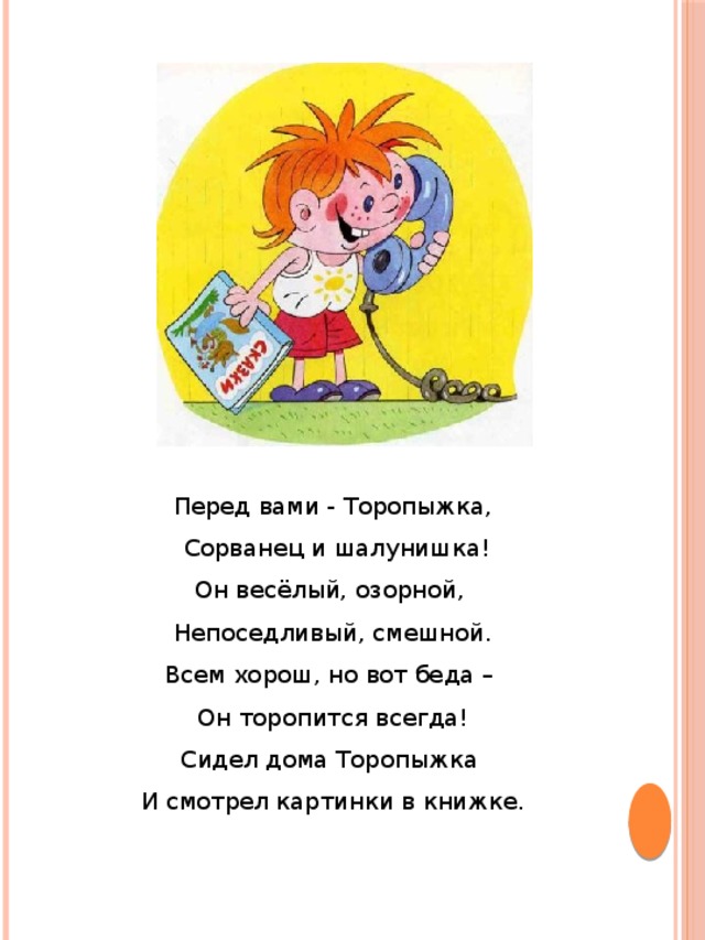 Перед вами - Торопыжка,  Сорванец и шалунишка!  Он весёлый, озорной, Непоседливый, смешной.  Всем хорош, но вот беда – Он торопится всегда!  Сидел дома Торопыжка И смотрел картинки в книжке.   