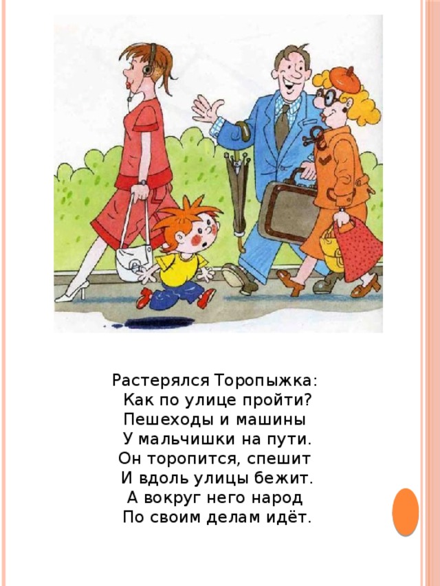 Растерялся Торопыжка: Как по улице пройти?  Пешеходы и машины У мальчишки на пути.  Он торопится, спешит И вдоль улицы бежит.  А вокруг него народ По своим делам идёт.   